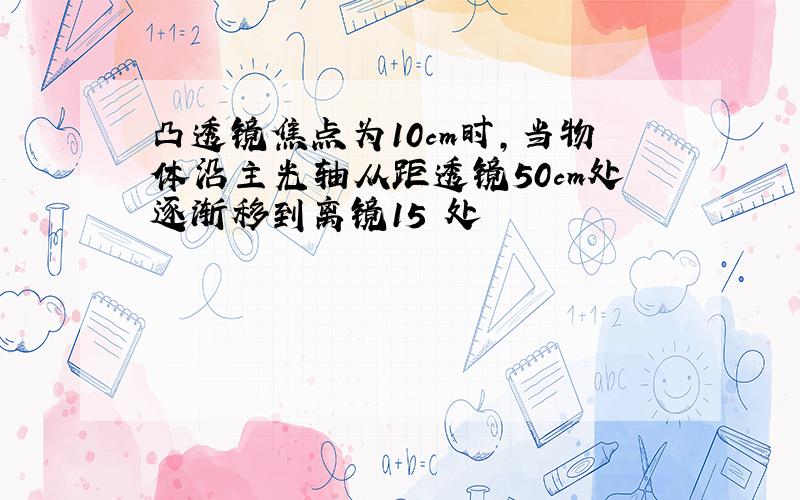 凸透镜焦点为10cm时,当物体沿主光轴从距透镜50cm处逐渐移到离镜15㎝处