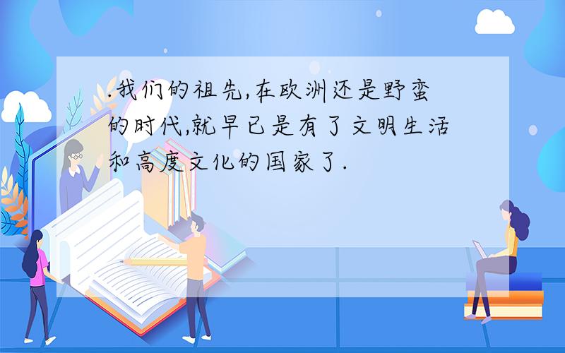 .我们的祖先,在欧洲还是野蛮的时代,就早已是有了文明生活和高度文化的国家了.