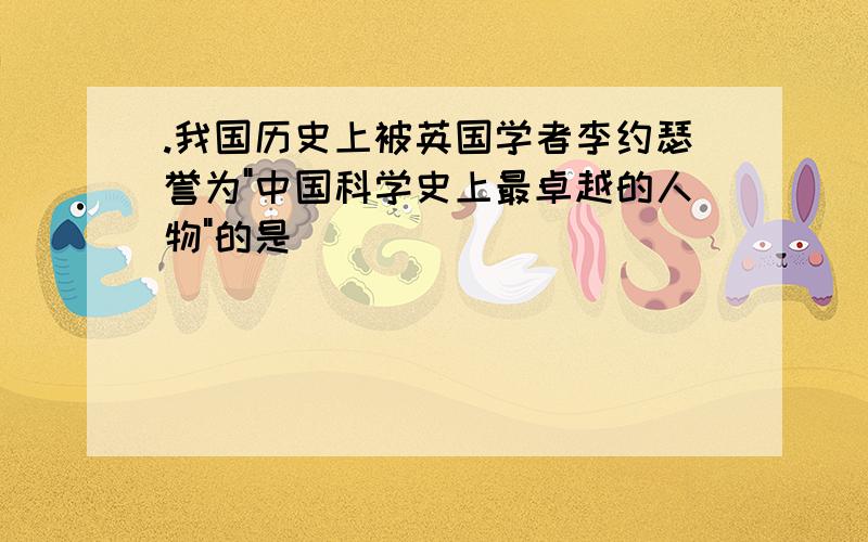 .我国历史上被英国学者李约瑟誉为"中国科学史上最卓越的人物"的是