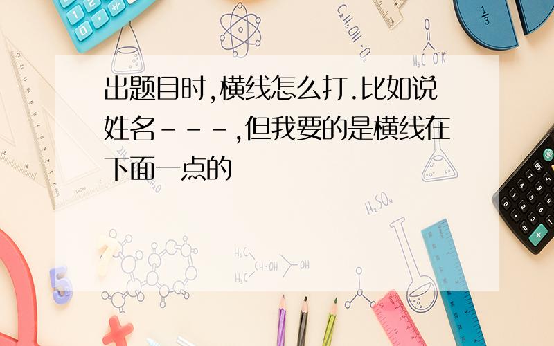 出题目时,横线怎么打.比如说姓名---,但我要的是横线在下面一点的