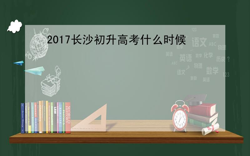 2017长沙初升高考什么时候