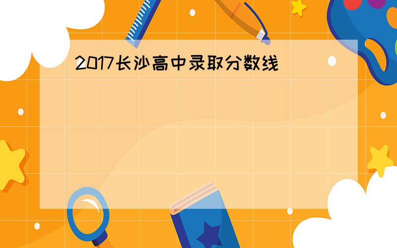 2017长沙高中录取分数线