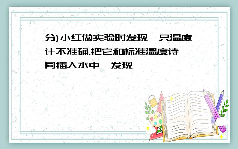 分)小红做实验时发现一只温度计不准确.把它和标准温度诗一同插入水中,发现