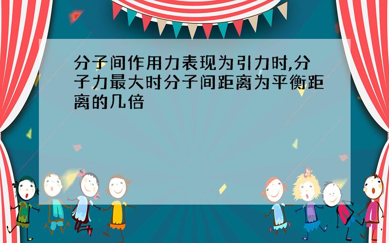 分子间作用力表现为引力时,分子力最大时分子间距离为平衡距离的几倍