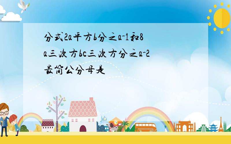 分式2a平方b分之a-1和8a三次方bc三次方分之a-2最简公分母是