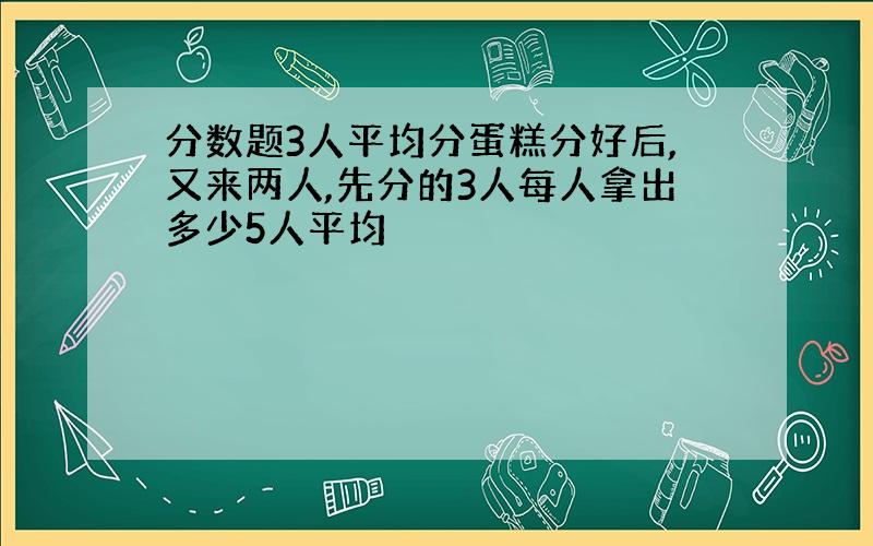 分数题3人平均分蛋糕分好后,又来两人,先分的3人每人拿出多少5人平均