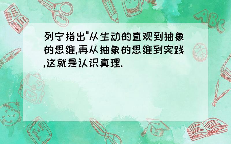 列宁指出"从生动的直观到抽象的思维,再从抽象的思维到实践,这就是认识真理.