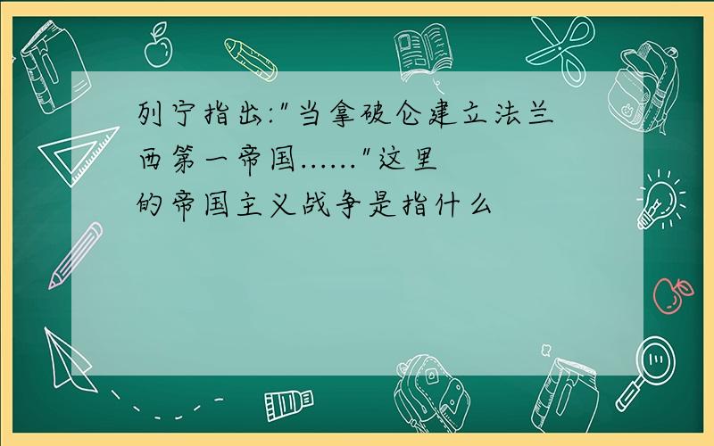 列宁指出:"当拿破仑建立法兰西第一帝国......"这里的帝国主义战争是指什么