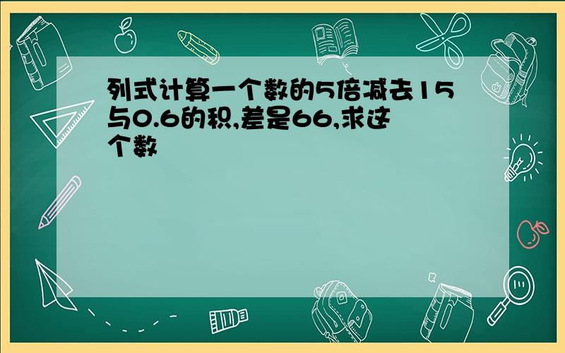 列式计算一个数的5倍减去15与0.6的积,差是66,求这个数