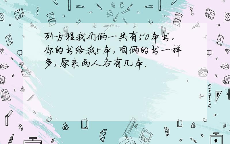 列方程我们俩一共有50本书,你的书给我5本,咱俩的书一样多,原来两人各有几本.