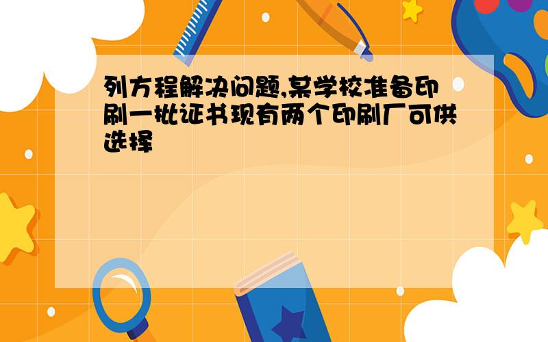 列方程解决问题,某学校准备印刷一批证书现有两个印刷厂可供选择