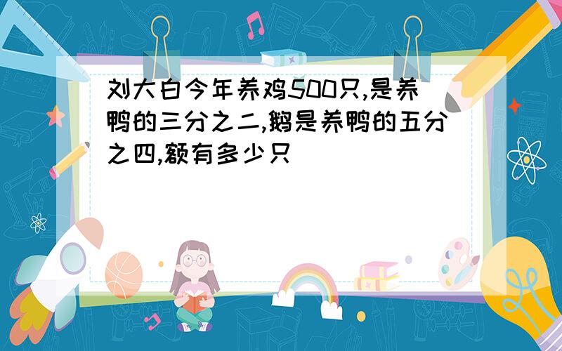 刘大白今年养鸡500只,是养鸭的三分之二,鹅是养鸭的五分之四,额有多少只