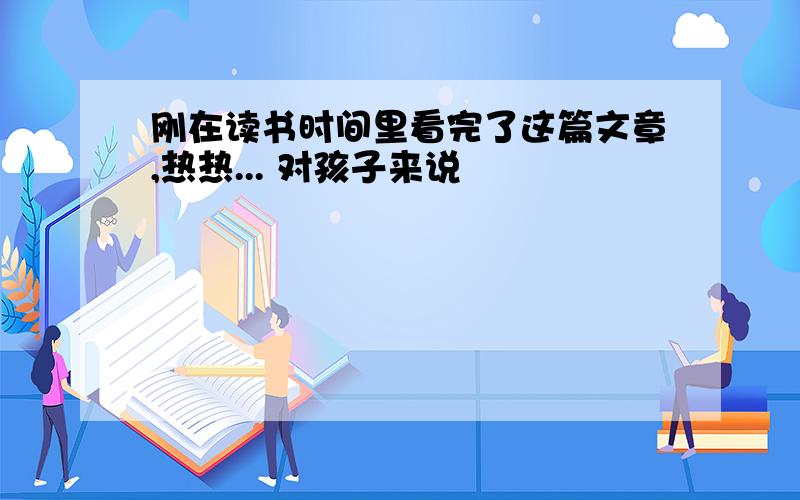 刚在读书时间里看完了这篇文章,热热... 对孩子来说