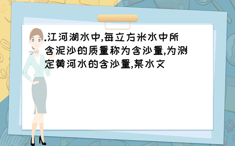 .江河湖水中,每立方米水中所含泥沙的质量称为含沙量,为测定黄河水的含沙量,某水文