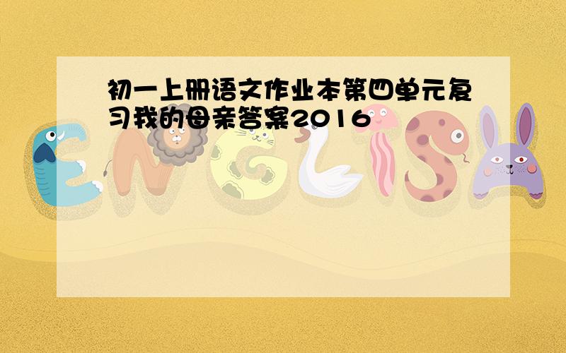 初一上册语文作业本第四单元复习我的母亲答案2016