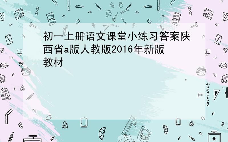 初一上册语文课堂小练习答案陕西省a版人教版2016年新版教材