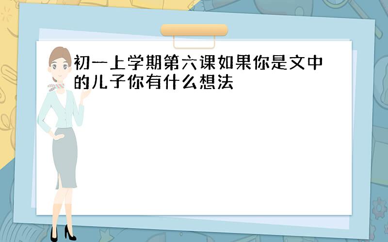 初一上学期第六课如果你是文中的儿子你有什么想法