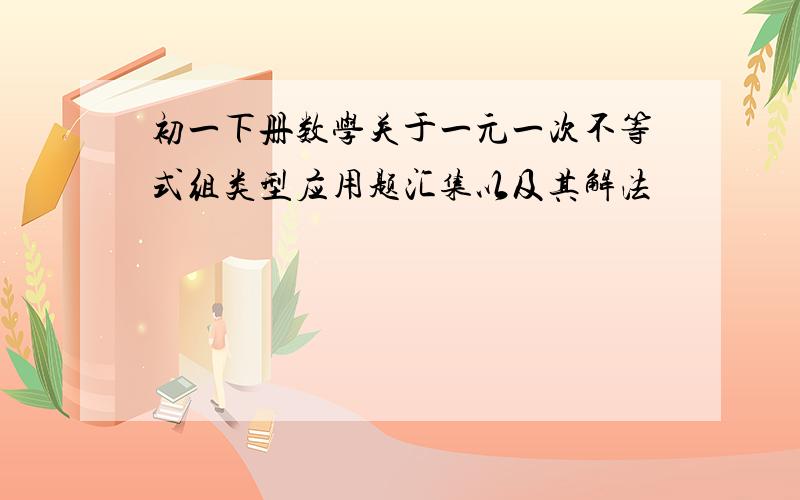 初一下册数学关于一元一次不等式组类型应用题汇集以及其解法