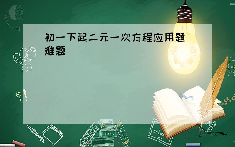 初一下起二元一次方程应用题 难题