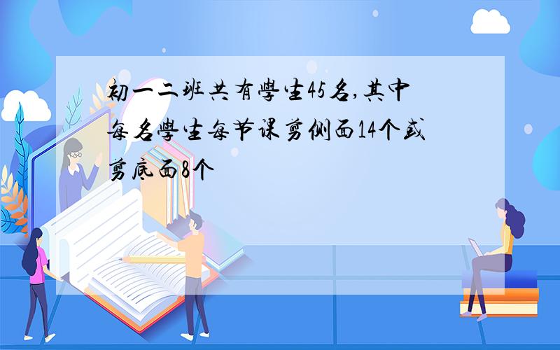 初一二班共有学生45名,其中每名学生每节课剪侧面14个或剪底面8个