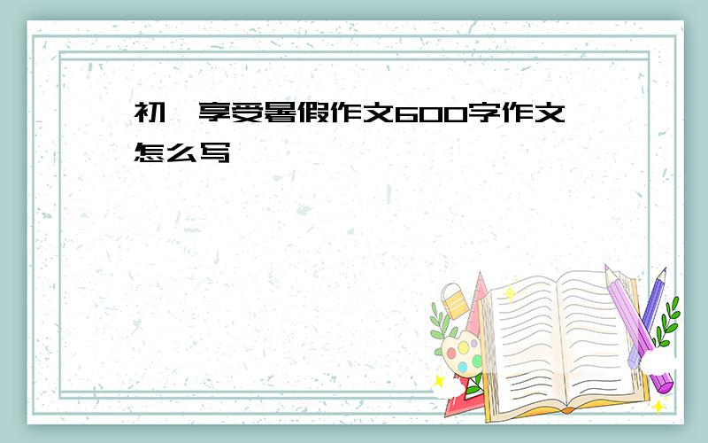 初一享受暑假作文600字作文怎么写