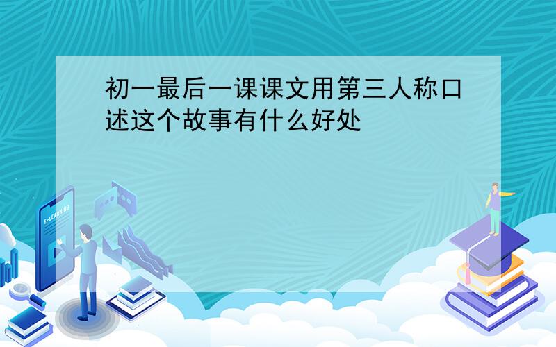 初一最后一课课文用第三人称口述这个故事有什么好处