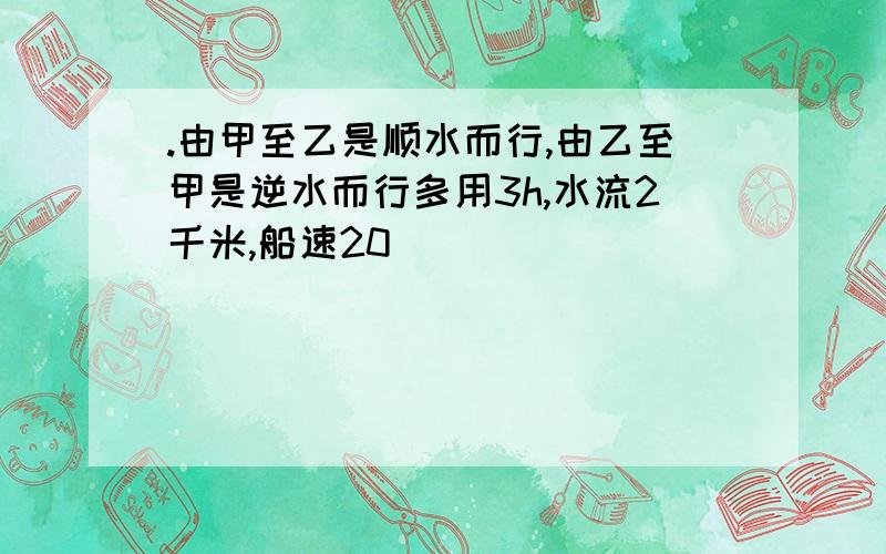 .由甲至乙是顺水而行,由乙至甲是逆水而行多用3h,水流2千米,船速20