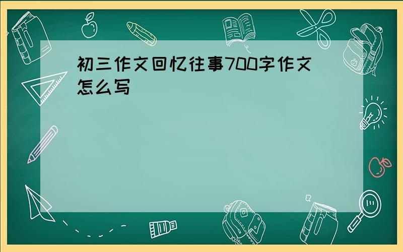 初三作文回忆往事700字作文怎么写