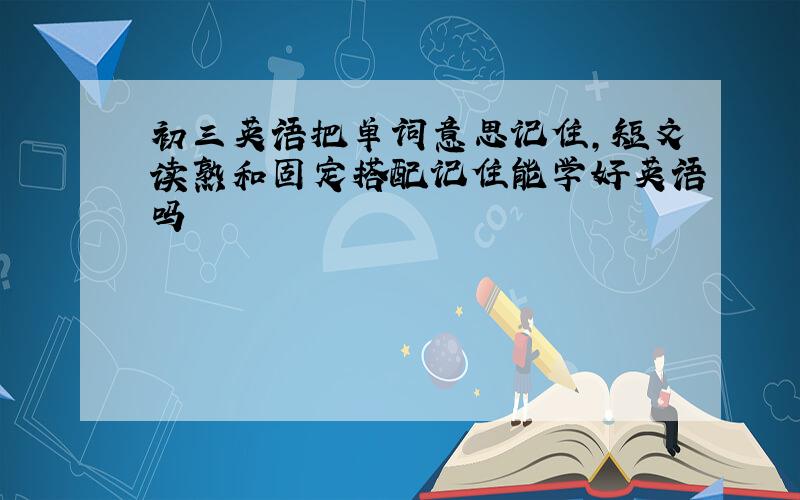 初三英语把单词意思记住,短文读熟和固定搭配记住能学好英语吗