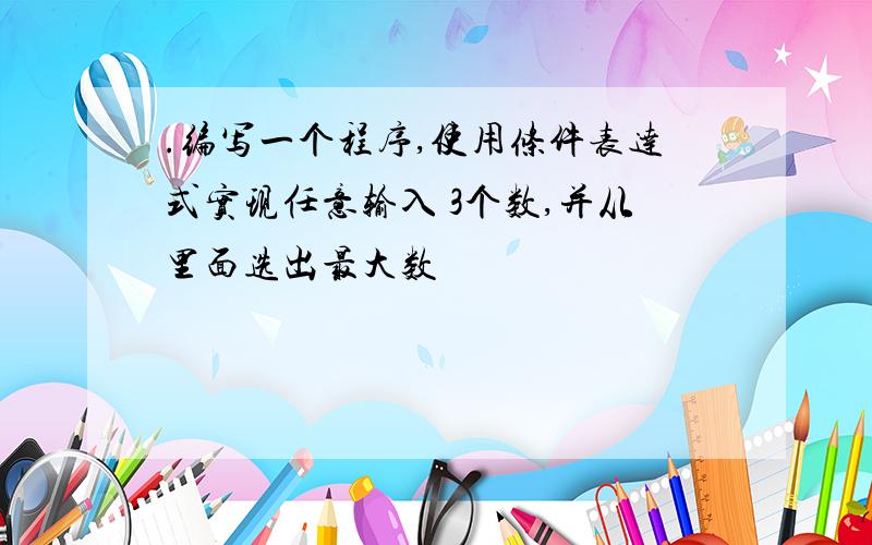 .编写一个程序,使用条件表达式实现任意输入 3个数,并从里面选出最大数