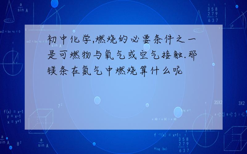 初中化学,燃烧的必要条件之一是可燃物与氧气或空气接触.那镁条在氮气中燃烧算什么呢