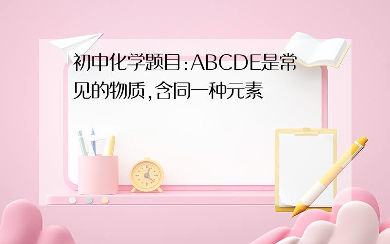 初中化学题目:ABCDE是常见的物质,含同一种元素