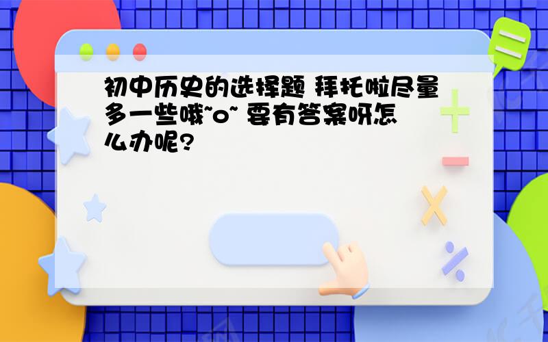 初中历史的选择题 拜托啦尽量多一些哦~o~ 要有答案呀怎么办呢?