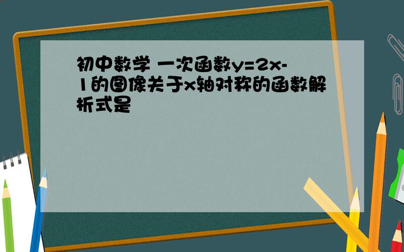 初中数学 一次函数y=2x-1的图像关于x轴对称的函数解析式是