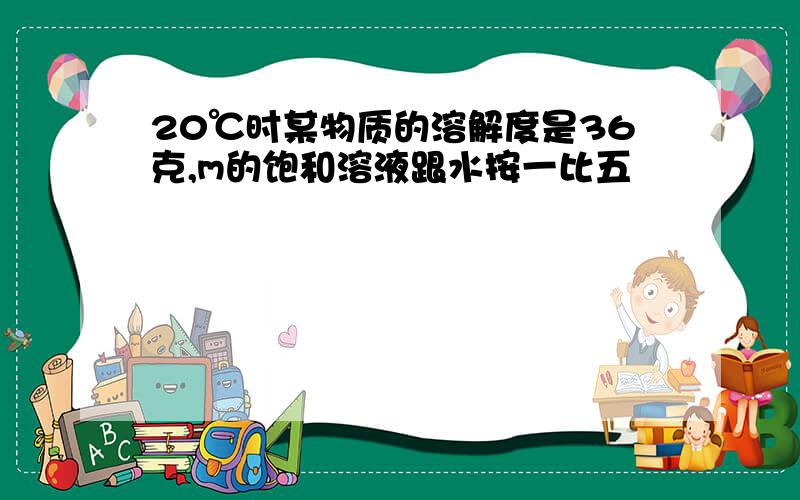 20℃时某物质的溶解度是36克,m的饱和溶液跟水按一比五