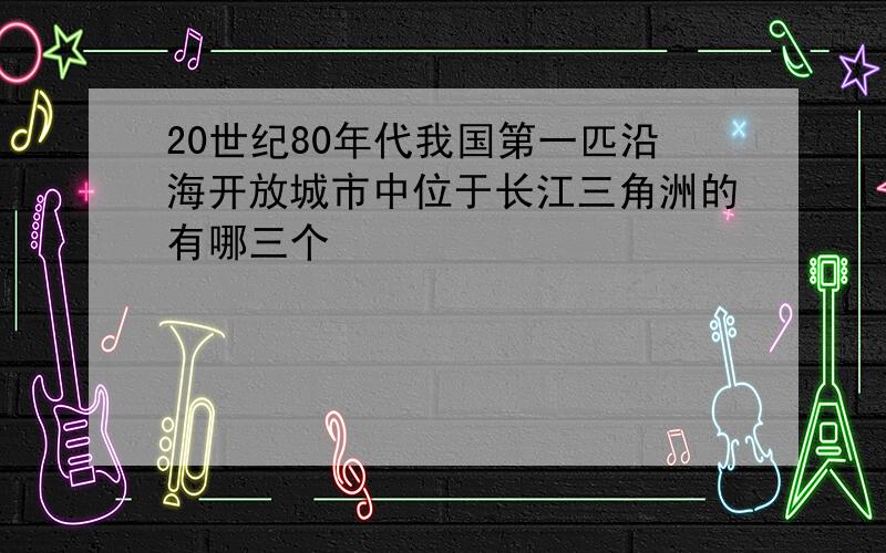 20世纪80年代我国第一匹沿海开放城市中位于长江三角洲的有哪三个