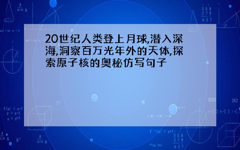 20世纪人类登上月球,潜入深海,洞察百万光年外的天体,探索原子核的奥秘仿写句子