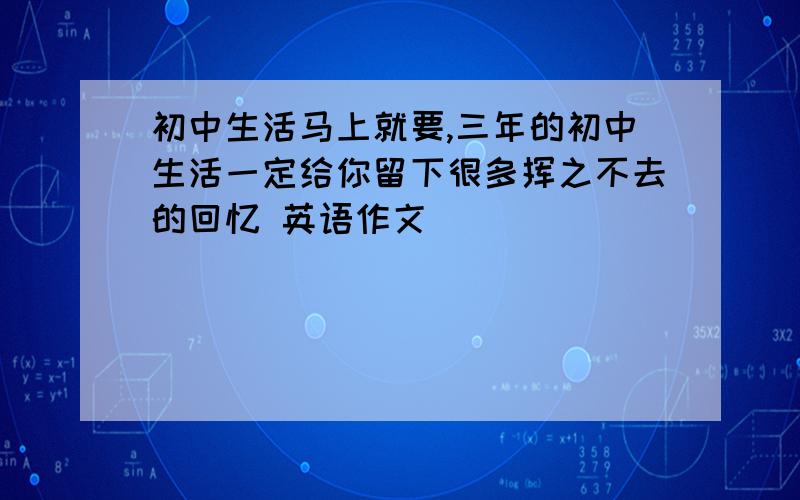 初中生活马上就要,三年的初中生活一定给你留下很多挥之不去的回忆 英语作文