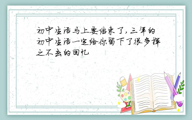 初中生活马上要结束了,三年的初中生活一定给你留下了很多挥之不去的回忆