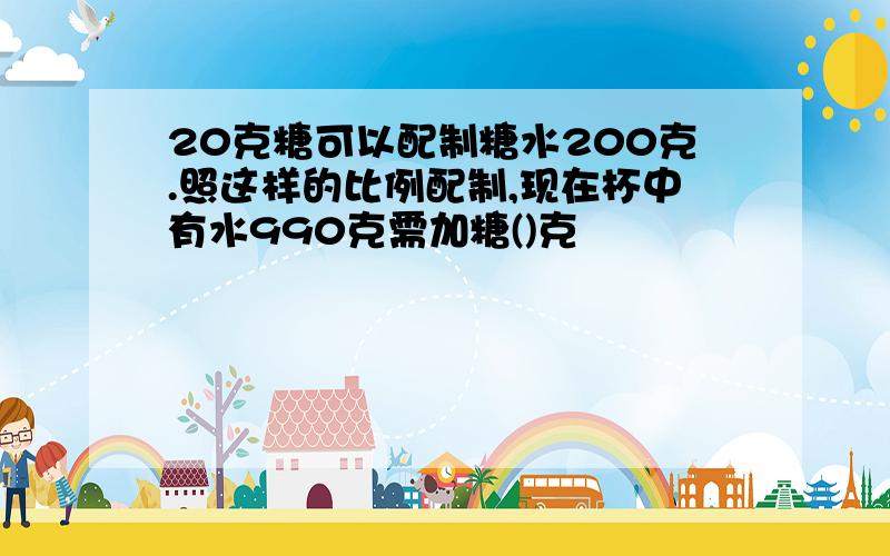 20克糖可以配制糖水200克.照这样的比例配制,现在杯中有水990克需加糖()克