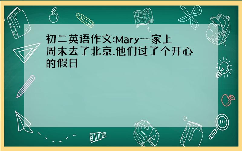 初二英语作文:Mary一家上周末去了北京.他们过了个开心的假日