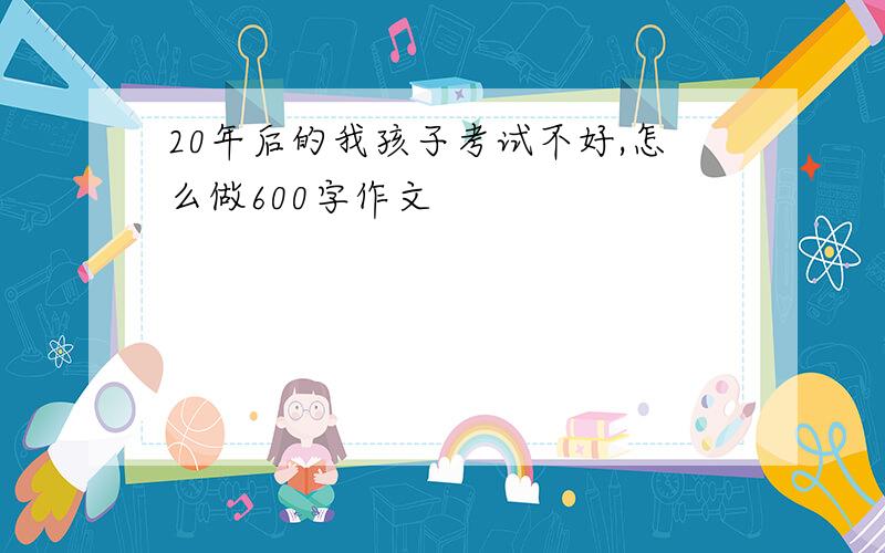 20年后的我孩子考试不好,怎么做600字作文