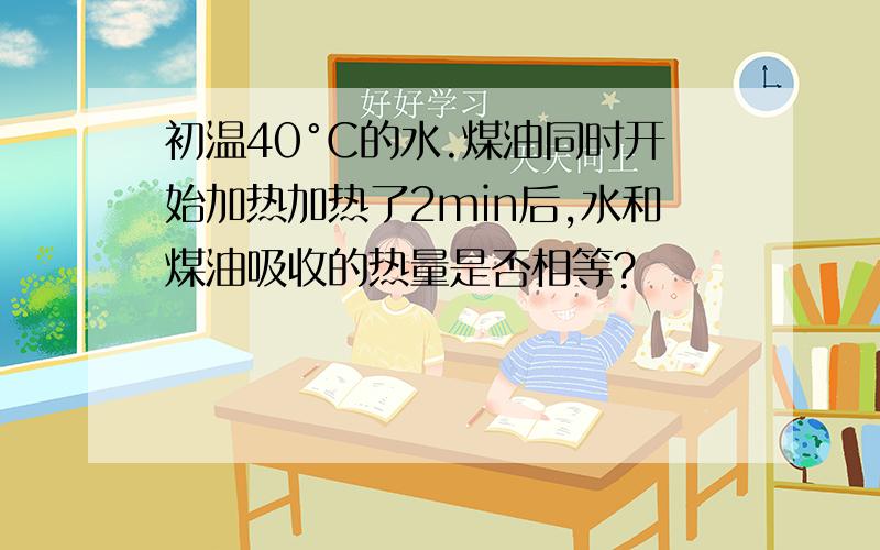 初温40°C的水.煤油同时开始加热加热了2min后,水和煤油吸收的热量是否相等?