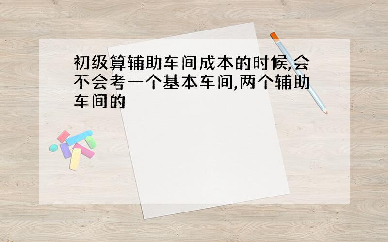 初级算辅助车间成本的时候,会不会考一个基本车间,两个辅助车间的