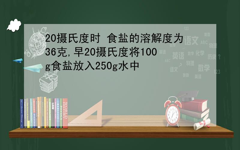 20摄氏度时 食盐的溶解度为36克,早20摄氏度将100g食盐放入250g水中