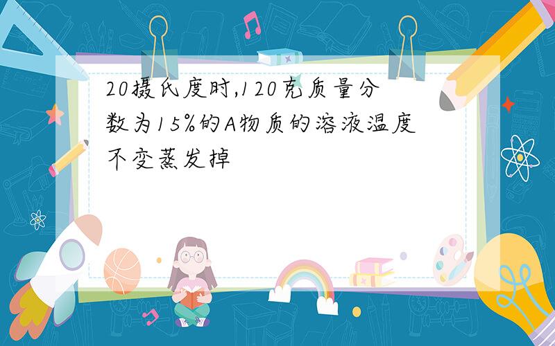 20摄氏度时,120克质量分数为15%的A物质的溶液温度不变蒸发掉