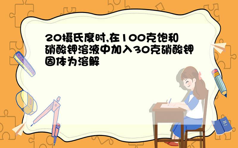 20摄氏度时,在100克饱和硝酸钾溶液中加入30克硝酸钾固体为溶解