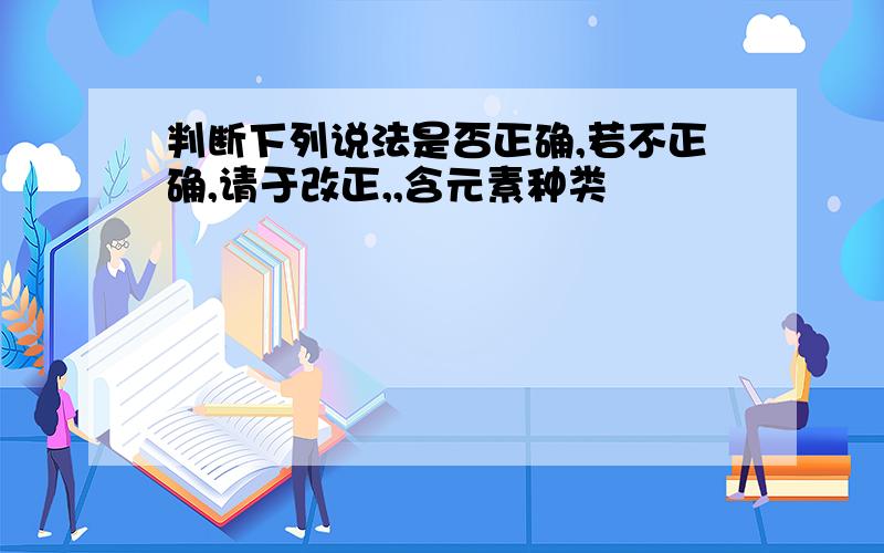 判断下列说法是否正确,若不正确,请于改正,,含元素种类