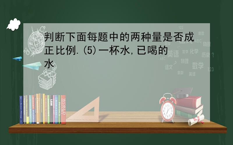 判断下面每题中的两种量是否成正比例.(5)一杯水,已喝的水