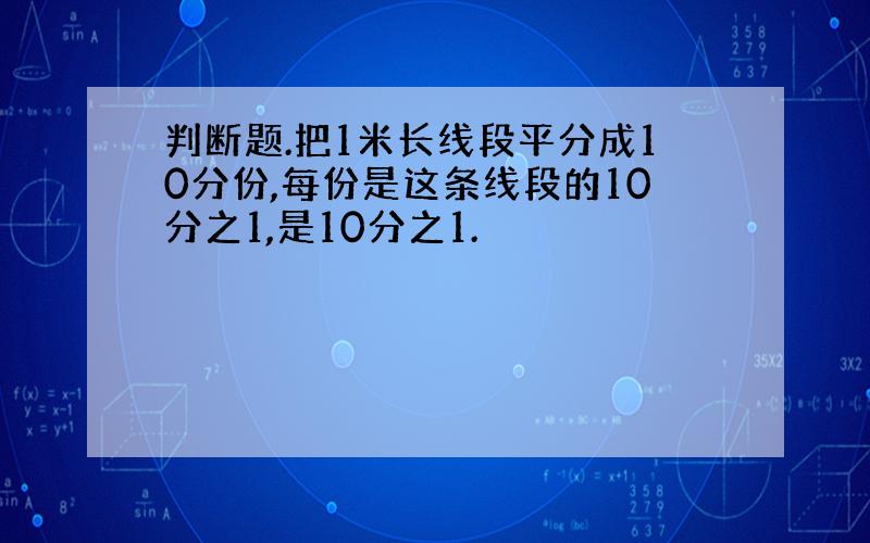 判断题.把1米长线段平分成10分份,每份是这条线段的10分之1,是10分之1.